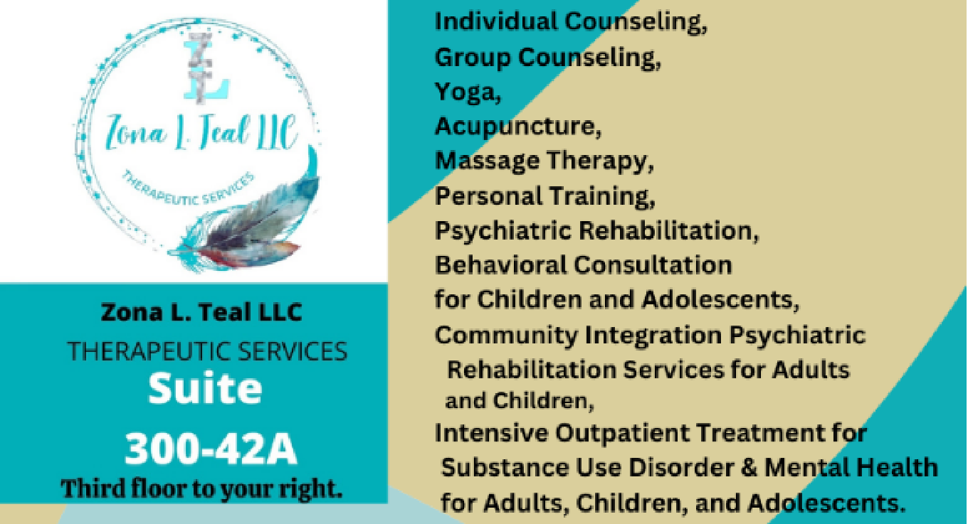 Zona L. Teal LLC, Therapeutic Services, Suite 300-42A, Third floor to your right. Individual Counseling, Group Counseling, Yoga, Acupuncture, Massage Therapy, Personal Training, Psychiatric Rehabilitation, Behavioral Consultation for Children and Adolescents, Community Integration Psychiatric Rehabilitation Services for Adults and Children, Intensive Outpatient Treatment for Substance Use Disorder & Mental Health for Adults, Children, and Adolescents.