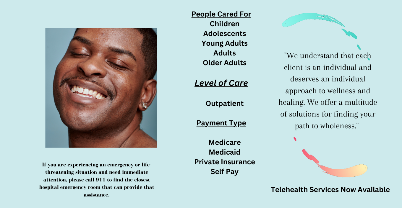 If you are experiencing an emergency or life threatening situation and need immediate attention, please call 911 to find the closest hospital emergency room that can provide that assistance. People Cared For: Children, Adolescents, Young Adults, Adults, Older Adults. Level of Care: Outpatient. Payment Type: Medicare, Medicaid, Private Insurance, Self Pay. We understand that each client is an individual and deserves an individual approach to wellness and healing. We offer a multitude of solutions for finding your path to wholeness. Telehealth Services Now Available.